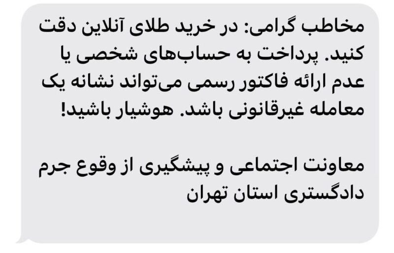 دادگستری استان تهران در پیامک های قبلی هم هشدار داده بود که « شهروند گرامی: قبل از خرید طلای آنلاین، مطمئن شوید فروشگاه دارای مجوز از اتحادیه طلافروشان و اینماد است. از خرید در صفحات نامعتبر خودداری کنید.»

در پیامک های قبل‌تر نیز هشدارهایی با این مضمون به مردم داده شده بود که «شهروند عزیز: برای خرید مطمئن طلای آنلاین، حتما از سکوهایی که عیار استاندارد را رعایت می‌کنند و فاکتور معتبر ارائه می‌دهند خرید کنید. مراقب کلاهبرداری باشید»

انتهای پیام/